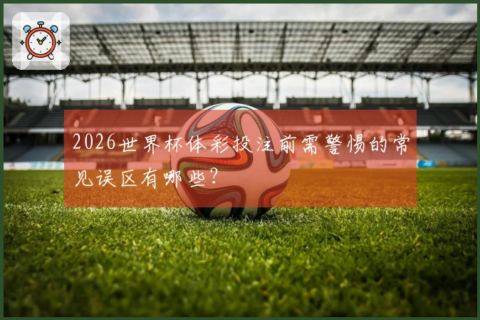 2026世界杯体彩投注前需警惕的常见误区有哪些？