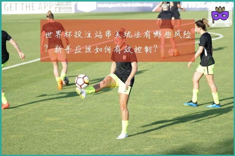 世界杯投注站串关玩法有哪些风险？新手应该如何有效控制？
